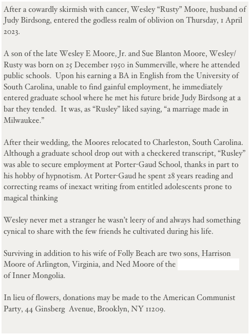 After a cowardly skirmish with cancer, Wesley “Rusty” Moore, husband of Judy Birdsong, entered the godless realm of oblivion on Thursday, 1 April 2023.

A son of the late Wesley E Moore, Jr. and Sue Blanton Moore, Wesley/Rusty was born on 25 December 1950 in Summerville, where he attended public schools.  Upon his earning a BA in English from the University of South Carolina, unable to find gainful employment, he immediately entered graduate school where he met his future bride Judy Birdsong at a bar they tended.  It was, as “Rusley” liked saying, “a marriage made in Milwaukee.”

After their wedding, the Moores relocated to Charleston, South Carolina.  Although a graduate school drop out with a checkered transcript, “Rusley” was able to secure employment at Porter-Gaud School, thanks in part to his hobby of hypnotism. At Porter-Gaud he spent 28 years reading and correcting reams of inexact writing from entitled adolescents prone to magical thinking 

Wesley never met a stranger he wasn’t leery of and always had something cynical to share with the few friends he cultivated during his life.

Surviving in addition to his wife of Folly Beach are two sons, Harrison Moore of Arlington, Virginia, and Ned Moore of the Khövsgöl Province of Inner Mongolia.

In lieu of flowers, donations may be made to the American Communist Party, 44 Ginsberg  Avenue, Brooklyn, NY 11209.


 

